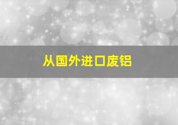 从国外进口废铝