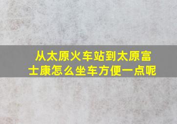 从太原火车站到太原富士康怎么坐车方便一点呢