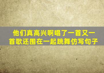 他们真高兴啊唱了一首又一首歌还围在一起跳舞仿写句子