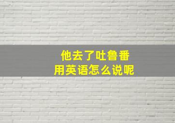 他去了吐鲁番用英语怎么说呢