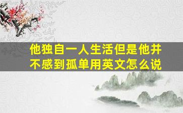 他独自一人生活但是他并不感到孤单用英文怎么说