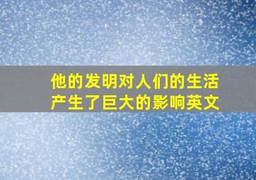 他的发明对人们的生活产生了巨大的影响英文