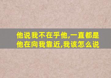 他说我不在乎他,一直都是他在向我靠近,我该怎么说