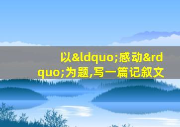 以“感动”为题,写一篇记叙文