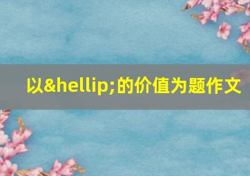 以…的价值为题作文