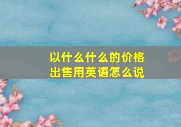 以什么什么的价格出售用英语怎么说