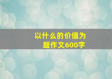 以什么的价值为题作文600字