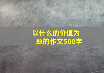 以什么的价值为题的作文500字