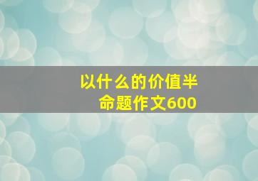 以什么的价值半命题作文600