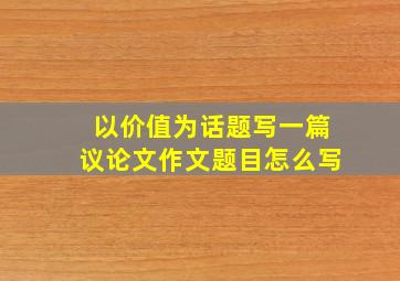 以价值为话题写一篇议论文作文题目怎么写