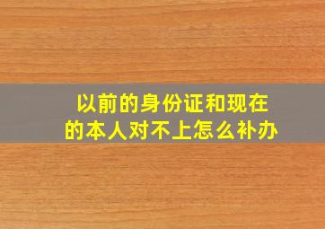 以前的身份证和现在的本人对不上怎么补办