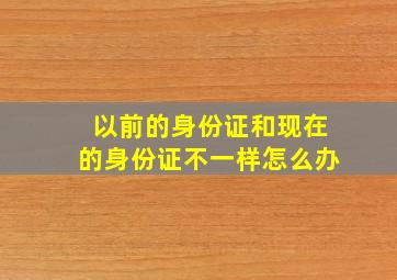 以前的身份证和现在的身份证不一样怎么办