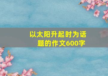 以太阳升起时为话题的作文600字