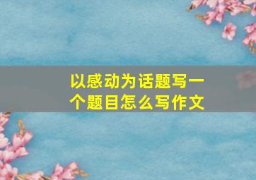 以感动为话题写一个题目怎么写作文