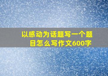 以感动为话题写一个题目怎么写作文600字