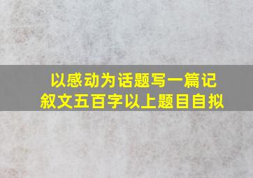 以感动为话题写一篇记叙文五百字以上题目自拟