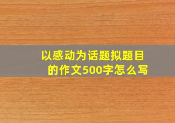 以感动为话题拟题目的作文500字怎么写