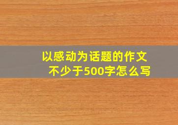 以感动为话题的作文不少于500字怎么写