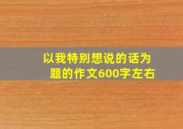 以我特别想说的话为题的作文600字左右