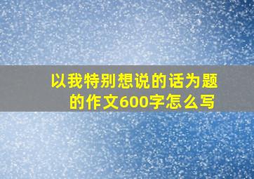 以我特别想说的话为题的作文600字怎么写