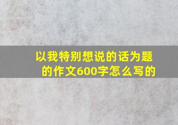 以我特别想说的话为题的作文600字怎么写的