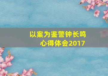 以案为鉴警钟长鸣心得体会2017