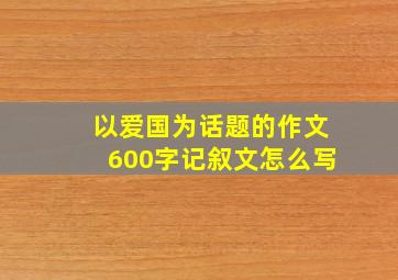 以爱国为话题的作文600字记叙文怎么写