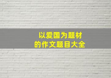 以爱国为题材的作文题目大全