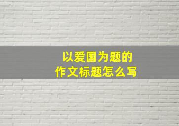 以爱国为题的作文标题怎么写