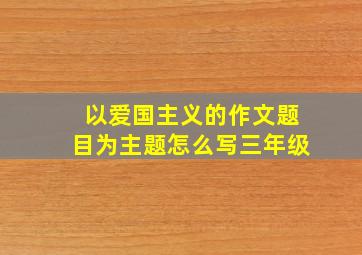 以爱国主义的作文题目为主题怎么写三年级