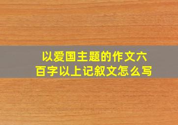 以爱国主题的作文六百字以上记叙文怎么写