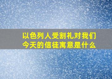 以色列人受割礼对我们今天的信徒寓意是什么