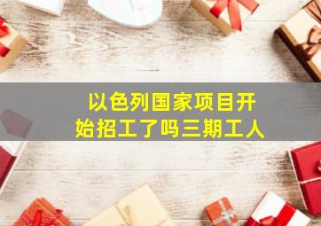 以色列国家项目开始招工了吗三期工人