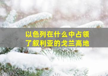 以色列在什么中占领了叙利亚的戈兰高地