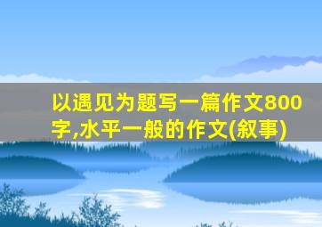 以遇见为题写一篇作文800字,水平一般的作文(叙事)