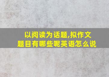 以阅读为话题,拟作文题目有哪些呢英语怎么说