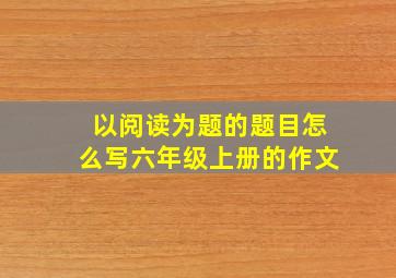 以阅读为题的题目怎么写六年级上册的作文