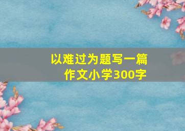 以难过为题写一篇作文小学300字