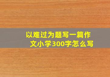 以难过为题写一篇作文小学300字怎么写