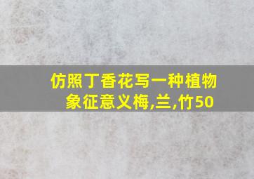 仿照丁香花写一种植物象征意义梅,兰,竹50