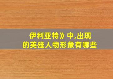 伊利亚特》中,出现的英雄人物形象有哪些