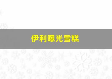 伊利曝光雪糕