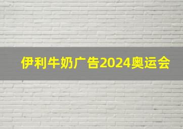 伊利牛奶广告2024奥运会