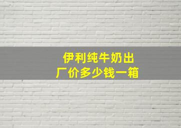 伊利纯牛奶出厂价多少钱一箱