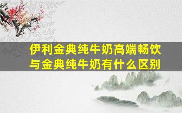 伊利金典纯牛奶高端畅饮与金典纯牛奶有什么区别