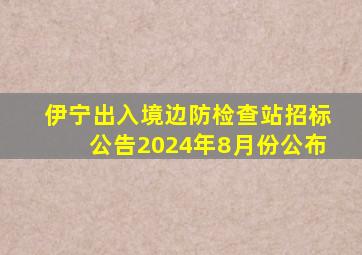 伊宁出入境边防检查站招标公告2024年8月份公布