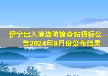 伊宁出入境边防检查站招标公告2024年8月份公布结果