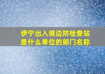 伊宁出入境边防检查站是什么单位的部门名称