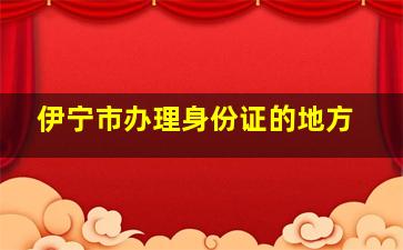 伊宁市办理身份证的地方