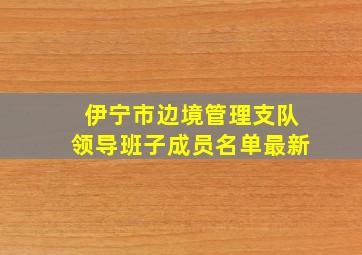 伊宁市边境管理支队领导班子成员名单最新